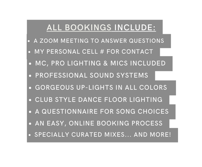 ALL BOOKINGS INCLUDE A ZOOM MEETING TO ANSWER QUESTIONS MY PERSONAL CELL FOR CONTACT MC PRO LIGHTING MICS INCLUDED PROFESSIONAL SOUND SYSTEMS GORGEOUS UP LIGHTS IN ALL COLORS CLUB STYLE DANCE FLOOR LIGHTING A QUESTIONNAIRE FOR SONG CHOICES AN EASY ONLINE BOOKING PROCESS SPECIALLY CURATED MIXES AND MORE